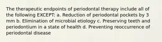 The therapeutic endpoints of periodontal therapy include all of the following EXCEPT: a. Reduction of periodontal pockets by 3 mm b. Elimination of microbial etiology c. Preserving teeth and periodontium in a state of health d. Preventing reoccurrence of periodontal disease