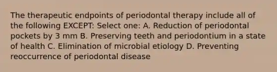 The therapeutic endpoints of periodontal therapy include all of the following EXCEPT: Select one: A. Reduction of periodontal pockets by 3 mm B. Preserving teeth and periodontium in a state of health C. Elimination of microbial etiology D. Preventing reoccurrence of periodontal disease