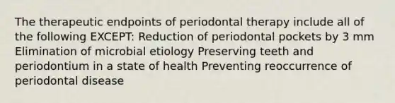 The therapeutic endpoints of periodontal therapy include all of the following EXCEPT: Reduction of periodontal pockets by 3 mm Elimination of microbial etiology Preserving teeth and periodontium in a state of health Preventing reoccurrence of periodontal disease