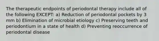 The therapeutic endpoints of periodontal therapy include all of the following EXCEPT: a) Reduction of periodontal pockets by 3 mm b) Elimination of microbial etiology c) Preserving teeth and periodontium in a state of health d) Preventing reoccurrence of periodontal disease