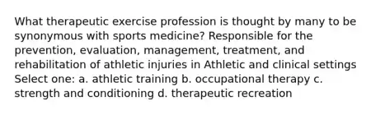 What therapeutic exercise profession is thought by many to be synonymous with sports medicine? Responsible for the prevention, evaluation, management, treatment, and rehabilitation of athletic injuries in Athletic and clinical settings Select one: a. athletic training b. occupational therapy c. strength and conditioning d. therapeutic recreation