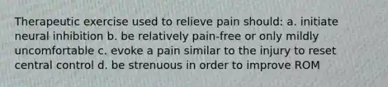 Therapeutic exercise used to relieve pain should: a. initiate neural inhibition b. be relatively pain-free or only mildly uncomfortable c. evoke a pain similar to the injury to reset central control d. be strenuous in order to improve ROM