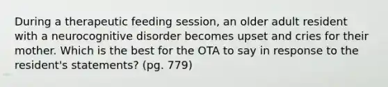 During a therapeutic feeding session, an older adult resident with a neurocognitive disorder becomes upset and cries for their mother. Which is the best for the OTA to say in response to the resident's statements? (pg. 779)