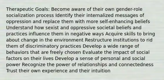 Therapeutic Goals: Become aware of their own gender-role socialization process Identify their internalized messages of oppression and replace them with more self-enhancing beliefs Understand how sexist and oppressive societal beliefs and practices influence them in negative ways Acquire skills to bring about change in the environment Restructure institutions to rid them of discriminatory practices Develop a wide range of behaviors that are freely chosen Evaluate the impact of social factors on their lives Develop a sense of personal and social power Recognize the power of relationships and connectedness Trust their own experience and their intuition