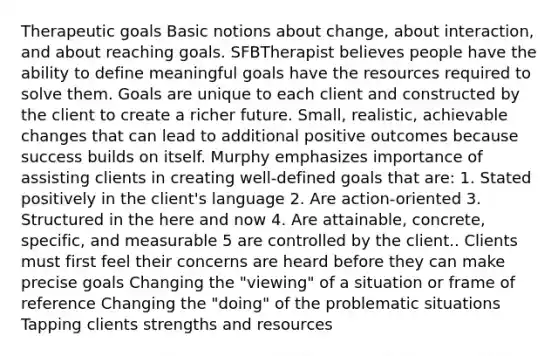 Therapeutic goals Basic notions about change, about interaction, and about reaching goals. SFBTherapist believes people have the ability to define meaningful goals have the resources required to solve them. Goals are unique to each client and constructed by the client to create a richer future. Small, realistic, achievable changes that can lead to additional positive outcomes because success builds on itself. Murphy emphasizes importance of assisting clients in creating well-defined goals that are: 1. Stated positively in the client's language 2. Are action-oriented 3. Structured in the here and now 4. Are attainable, concrete, specific, and measurable 5 are controlled by the client.. Clients must first feel their concerns are heard before they can make precise goals Changing the "viewing" of a situation or frame of reference Changing the "doing" of the problematic situations Tapping clients strengths and resources