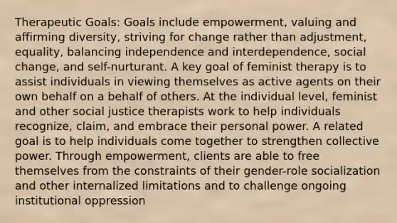 Therapeutic Goals: Goals include empowerment, valuing and affirming diversity, striving for change rather than adjustment, equality, balancing independence and interdependence, social change, and self-nurturant. A key goal of feminist therapy is to assist individuals in viewing themselves as active agents on their own behalf on a behalf of others. At the individual level, feminist and other social justice therapists work to help individuals recognize, claim, and embrace their personal power. A related goal is to help individuals come together to strengthen collective power. Through empowerment, clients are able to free themselves from the constraints of their gender-role socialization and other internalized limitations and to challenge ongoing institutional oppression