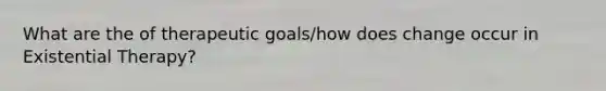 What are the of therapeutic goals/how does change occur in Existential Therapy?