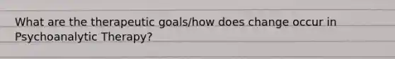 What are the therapeutic goals/how does change occur in Psychoanalytic Therapy?