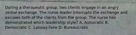 During a therapeutic group, two clients engage in an angry verbal exchange. The nurse leader interrupts the exchange and excuses both of the clients from the group. The nurse has demonstrated which leadership style? A. Autocratic B. Democratic C. Laissez-faire D. Bureaucratic