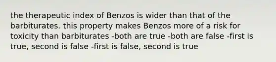 the therapeutic index of Benzos is wider than that of the barbiturates. this property makes Benzos more of a risk for toxicity than barbiturates -both are true -both are false -first is true, second is false -first is false, second is true