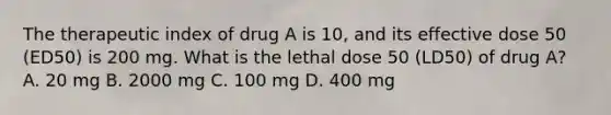 The therapeutic index of drug A is 10, and its effective dose 50 (ED50) is 200 mg. What is the lethal dose 50 (LD50) of drug A? A. 20 mg B. 2000 mg C. 100 mg D. 400 mg