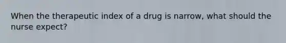 When the therapeutic index of a drug is narrow, what should the nurse expect?