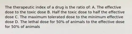 The therapeutic index of a drug is the ratio of: A. The effective dose to the toxic dose B. Half the toxic dose to half the effective dose C. The maximum tolerated dose to the minimum effective dose D. The lethal dose for 50% of animals to the effective dose for 50% of animals