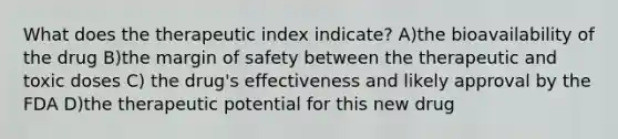 What does the therapeutic index indicate? A)the bioavailability of the drug B)the margin of safety between the therapeutic and toxic doses C) the drug's effectiveness and likely approval by the FDA D)the therapeutic potential for this new drug