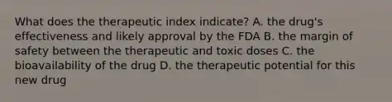 What does the therapeutic index indicate? A. the drug's effectiveness and likely approval by the FDA B. the margin of safety between the therapeutic and toxic doses C. the bioavailability of the drug D. the therapeutic potential for this new drug