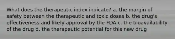 What does the therapeutic index indicate? a. the margin of safety between the therapeutic and toxic doses b. the drug's effectiveness and likely approval by the FDA c. the bioavailability of the drug d. the therapeutic potential for this new drug