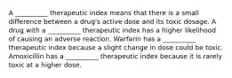 A __________ therapeutic index means that there is a small difference between a drug's active dose and its toxic dosage. A drug with a __________ therapeutic index has a higher likelihood of causing an adverse reaction. Warfarin has a __________ therapeutic index because a slight change in dose could be toxic. Amoxicillin has a __________ therapeutic index because it is rarely toxic at a higher dose.