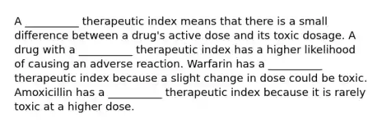 A __________ therapeutic index means that there is a small difference between a drug's active dose and its toxic dosage. A drug with a __________ therapeutic index has a higher likelihood of causing an adverse reaction. Warfarin has a __________ therapeutic index because a slight change in dose could be toxic. Amoxicillin has a __________ therapeutic index because it is rarely toxic at a higher dose.