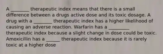 A ________ therapeutic index means that there is a small difference between a drugs active dose and its toxic dosage. A drug with a ________ therapeutic index has a higher likelihood of causing an adverse reaction. Warfarin has a _________ therapeutic index because a slight change in dose could be toxic. Amoxicillin has a ______ therapeutic index because it is rarely toxic at a higher dose