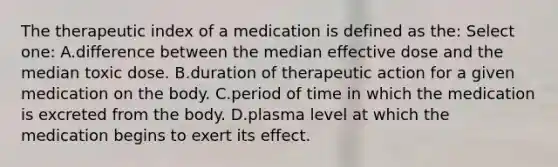 The therapeutic index of a medication is defined as the: Select one: A.difference between the median effective dose and the median toxic dose. B.duration of therapeutic action for a given medication on the body. C.period of time in which the medication is excreted from the body. D.plasma level at which the medication begins to exert its effect.