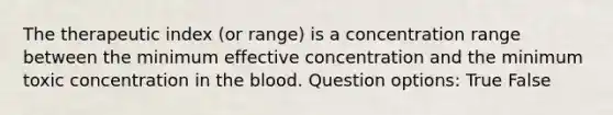 The therapeutic index (or range) is a concentration range between the minimum effective concentration and the minimum toxic concentration in the blood. Question options: True False