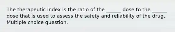 The therapeutic index is the ratio of the ______ dose to the ______ dose that is used to assess the safety and reliability of the drug. Multiple choice question.