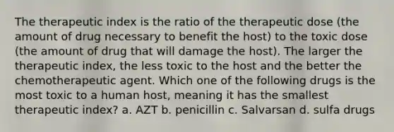 The therapeutic index is the ratio of the therapeutic dose (the amount of drug necessary to benefit the host) to the toxic dose (the amount of drug that will damage the host). The larger the therapeutic index, the less toxic to the host and the better the chemotherapeutic agent. Which one of the following drugs is the most toxic to a human host, meaning it has the smallest therapeutic index? a. AZT b. penicillin c. Salvarsan d. sulfa drugs