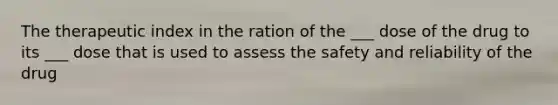 The therapeutic index in the ration of the ___ dose of the drug to its ___ dose that is used to assess the safety and reliability of the drug