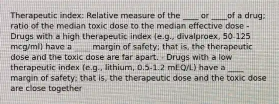 Therapeutic index: Relative measure of the ____ or ____of a drug; ratio of the median toxic dose to the median effective dose - Drugs with a high therapeutic index (e.g., divalproex, 50-125 mcg/ml) have a ____ margin of safety; that is, the therapeutic dose and the toxic dose are far apart. - Drugs with a low therapeutic index (e.g., lithium, 0.5-1.2 mEQ/L) have a ____ margin of safety; that is, the therapeutic dose and the toxic dose are close together