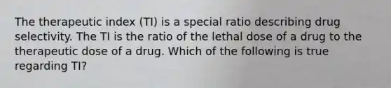 The therapeutic index (TI) is a special ratio describing drug selectivity. The TI is the ratio of the lethal dose of a drug to the therapeutic dose of a drug. Which of the following is true regarding TI?