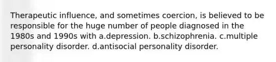 Therapeutic influence, and sometimes coercion, is believed to be responsible for the huge number of people diagnosed in the 1980s and 1990s with a.depression. b.schizophrenia. c.multiple personality disorder. d.antisocial personality disorder.