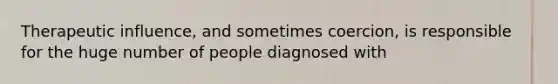 Therapeutic influence, and sometimes coercion, is responsible for the huge number of people diagnosed with