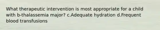 What therapeutic intervention is most appropriate for a child with b-thalassemia major? c.Adequate hydration d.Frequent blood transfusions