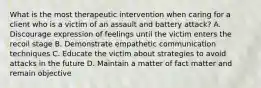 What is the most therapeutic intervention when caring for a client who is a victim of an assault and battery attack? A. Discourage expression of feelings until the victim enters the recoil stage B. Demonstrate empathetic communication techniques C. Educate the victim about strategies to avoid attacks in the future D. Maintain a matter of fact matter and remain objective