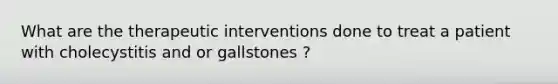 What are the therapeutic interventions done to treat a patient with cholecystitis and or gallstones ?