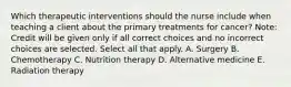 Which therapeutic interventions should the nurse include when teaching a client about the primary treatments for​ cancer? ​Note: Credit will be given only if all correct choices and no incorrect choices are selected. Select all that apply. A. Surgery B. Chemotherapy C. Nutrition therapy D. Alternative medicine E. Radiation therapy