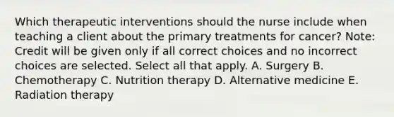 Which therapeutic interventions should the nurse include when teaching a client about the primary treatments for​ cancer? ​Note: Credit will be given only if all correct choices and no incorrect choices are selected. Select all that apply. A. Surgery B. Chemotherapy C. Nutrition therapy D. Alternative medicine E. Radiation therapy