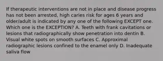 If therapeutic interventions are not in place and disease progress has not been arrested, high caries risk for ages 6 years and older/adult is indicated by any one of the following EXCEPT one. Which one is the EXCEPTION? A. Teeth with frank cavitations or lesions that radiographically show penetration into dentin B. Visual white spots on smooth surfaces C. Approximal radiographic lesions confined to the enamel only D. Inadequate saliva flow