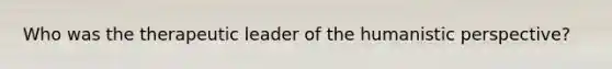 Who was the therapeutic leader of the humanistic perspective?
