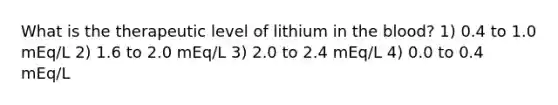 What is the therapeutic level of lithium in the blood? 1) 0.4 to 1.0 mEq/L 2) 1.6 to 2.0 mEq/L 3) 2.0 to 2.4 mEq/L 4) 0.0 to 0.4 mEq/L