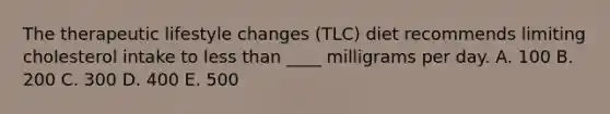 The therapeutic lifestyle changes (TLC) diet recommends limiting cholesterol intake to less than ____ milligrams per day. A. 100 B. 200 C. 300 D. 400 E. 500