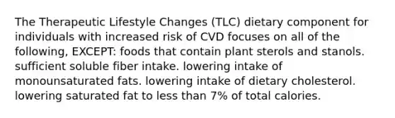 The Therapeutic Lifestyle Changes (TLC) dietary component for individuals with increased risk of CVD focuses on all of the following, EXCEPT: foods that contain plant sterols and stanols. sufficient soluble fiber intake. lowering intake of monounsaturated fats. lowering intake of dietary cholesterol. lowering saturated fat to less than 7% of total calories.