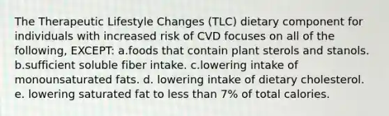 The Therapeutic Lifestyle Changes (TLC) dietary component for individuals with increased risk of CVD focuses on all of the following, EXCEPT: a.foods that contain plant sterols and stanols. b.sufficient soluble fiber intake. c.lowering intake of monounsaturated fats. d. lowering intake of dietary cholesterol. e. lowering saturated fat to less than 7% of total calories.