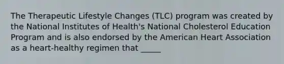 The Therapeutic Lifestyle Changes (TLC) program was created by the National Institutes of Health's National Cholesterol Education Program and is also endorsed by the American Heart Association as a heart-healthy regimen that _____