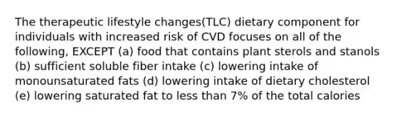 The therapeutic lifestyle changes(TLC) dietary component for individuals with increased risk of CVD focuses on all of the following, EXCEPT (a) food that contains plant sterols and stanols (b) sufficient soluble fiber intake (c) lowering intake of monounsaturated fats (d) lowering intake of dietary cholesterol (e) lowering saturated fat to less than 7% of the total calories