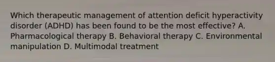 Which therapeutic management of attention deficit hyperactivity disorder (ADHD) has been found to be the most effective? A. Pharmacological therapy B. Behavioral therapy C. Environmental manipulation D. Multimodal treatment