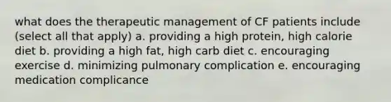 what does the therapeutic management of CF patients include (select all that apply) a. providing a high protein, high calorie diet b. providing a high fat, high carb diet c. encouraging exercise d. minimizing pulmonary complication e. encouraging medication complicance