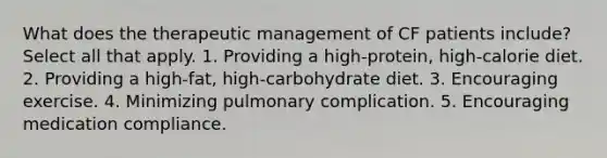 What does the therapeutic management of CF patients include? Select all that apply. 1. Providing a high-protein, high-calorie diet. 2. Providing a high-fat, high-carbohydrate diet. 3. Encouraging exercise. 4. Minimizing pulmonary complication. 5. Encouraging medication compliance.