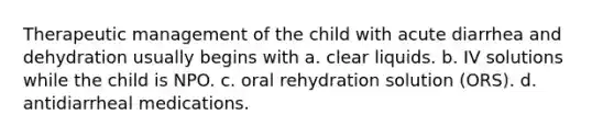 Therapeutic management of the child with acute diarrhea and dehydration usually begins with a. clear liquids. b. IV solutions while the child is NPO. c. oral rehydration solution (ORS). d. antidiarrheal medications.