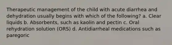 Therapeutic management of the child with acute diarrhea and dehydration usually begins with which of the following? a. Clear liquids b. Absorbents, such as kaolin and pectin c. Oral rehydration solution (ORS) d. Antidiarrheal medications such as paregoric